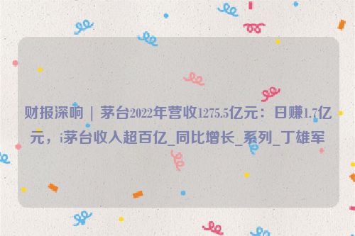 财报深响 | 茅台2022年营收1275.5亿元：日赚1.7亿元，i茅台收入超百亿_同比增长_系列_丁雄军