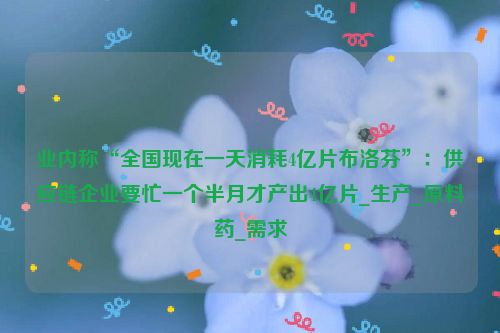 业内称“全国现在一天消耗4亿片布洛芬”：供应链企业要忙一个半月才产出4亿片_生产_原料药_需求