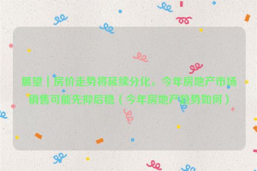 展望｜房价走势将延续分化，今年房地产市场销售可能先抑后稳（今年房地产趋势如何）