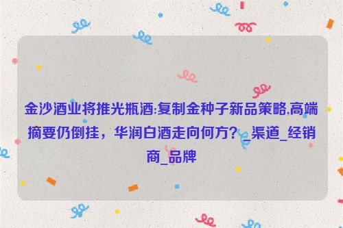 金沙酒业将推光瓶酒:复制金种子新品策略,高端摘要仍倒挂，华润白酒走向何方？_渠道_经销商_品牌