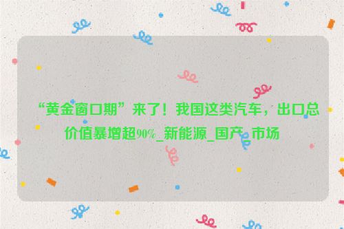 “黄金窗口期”来了！我国这类汽车，出口总价值暴增超90%_新能源_国产_市场