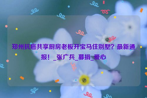 郑州抗癌共享厨房老板开宝马住别墅？最新通报！_张广兵_募捐_爱心