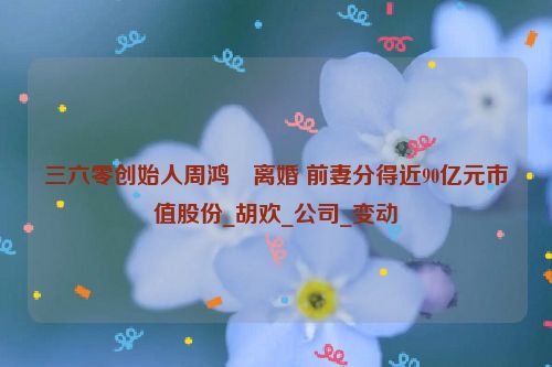 三六零创始人周鸿祎离婚 前妻分得近90亿元市值股份_胡欢_公司_变动