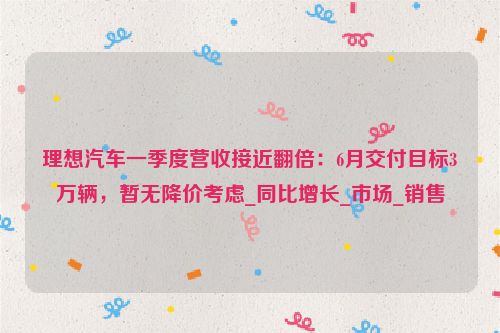 理想汽车一季度营收接近翻倍：6月交付目标3万辆，暂无降价考虑_同比增长_市场_销售