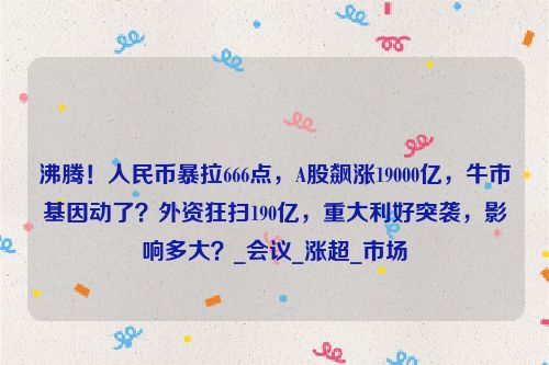 沸腾！人民币暴拉666点，A股飙涨19000亿，牛市基因动了？外资狂扫190亿，重大利好突袭，影响多大？_会议_涨超_市场