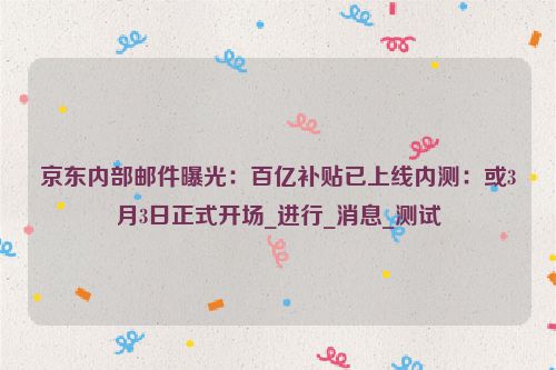 京东内部邮件曝光：百亿补贴已上线内测：或3月3日正式开场_进行_消息_测试