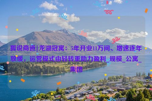 狐说商道|龙湖冠寓：5年开业11万间、增速逐年放缓，运营模式由轻转重助力盈利_规模_公寓_集团