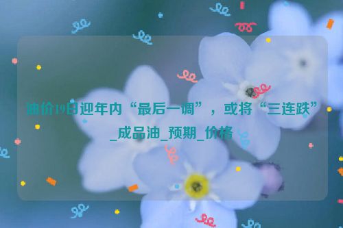 油价19日迎年内“最后一调”，或将“三连跌”_成品油_预期_价格