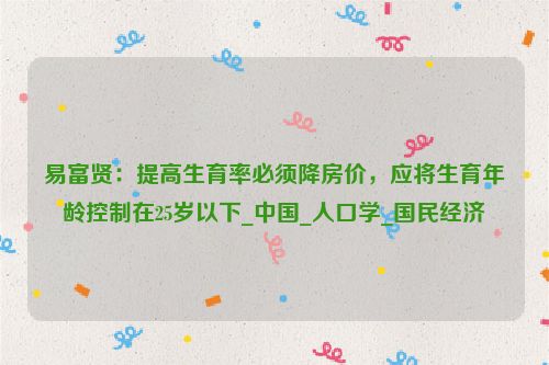 易富贤：提高生育率必须降房价，应将生育年龄控制在25岁以下_中国_人口学_国民经济