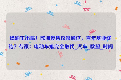 燃油车出局！欧洲停售议案通过，百年基业终结？专家：电动车难完全取代_汽车_欧盟_时间