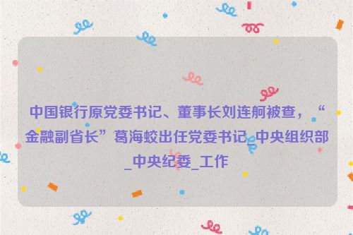 中国银行原党委书记、董事长刘连舸被查，“金融副省长”葛海蛟出任党委书记_中央组织部_中央纪委_工作