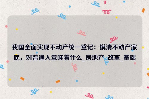 我国全面实现不动产统一登记：摸清不动产家底，对普通人意味着什么_房地产_改革_基础