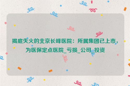 揭底失火的北京长峰医院：所属集团已上市，为医保定点医院_亏损_公司_投资