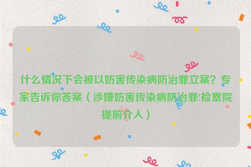 什么情况下会被以妨害传染病防治罪立案？专家告诉你答案（涉嫌妨害传染病防治罪!检察院提前介入）