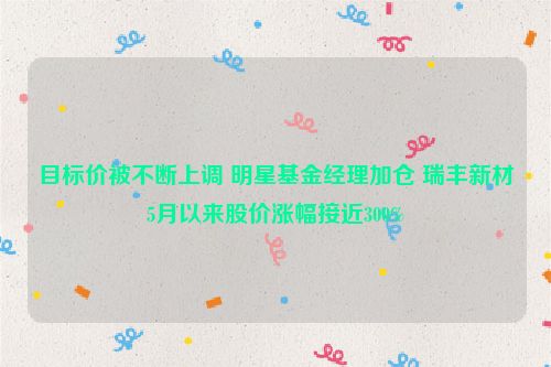 目标价被不断上调 明星基金经理加仓 瑞丰新材5月以来股价涨幅接近300%