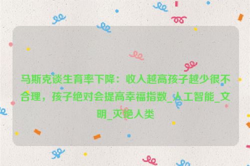 马斯克谈生育率下降：收入越高孩子越少很不合理，孩子绝对会提高幸福指数_人工智能_文明_灭绝人类