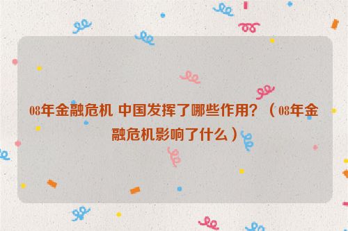 08年金融危机 中国发挥了哪些作用？（08年金融危机影响了什么）