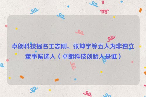 卓朗科技提名王志刚、张坤宇等五人为非独立董事候选人（卓朗科技创始人是谁）