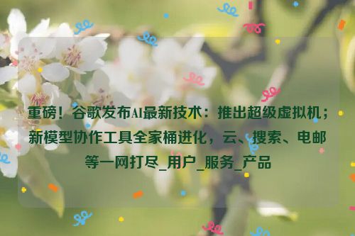 重磅！谷歌发布AI最新技术：推出超级虚拟机；新模型协作工具全家桶进化，云、搜索、电邮等一网打尽_用户_服务_产品