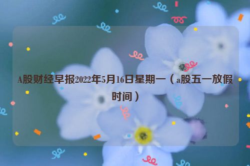 A股财经早报2022年5月16日星期一（a股五一放假时间）