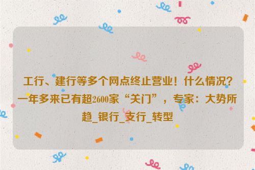 工行、建行等多个网点终止营业！什么情况？一年多来已有超2600家“关门”，专家：大势所趋_银行_支行_转型