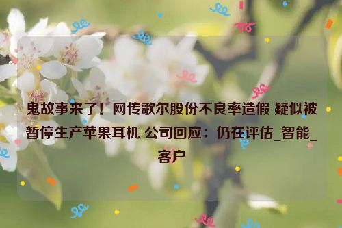 鬼故事来了！网传歌尔股份不良率造假 疑似被暂停生产苹果耳机 公司回应：仍在评估_智能_客户