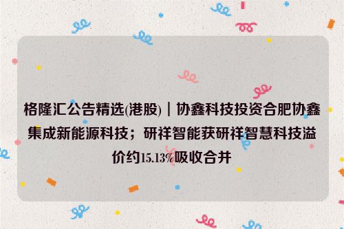 格隆汇公告精选(港股)︱协鑫科技投资合肥协鑫集成新能源科技；研祥智能获研祥智慧科技溢价约15.13%吸收合并