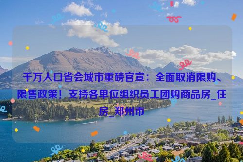 千万人口省会城市重磅官宣：全面取消限购、限售政策！支持各单位组织员工团购商品房_住房_郑州市