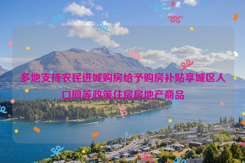 多地支持农民进城购房给予购房补贴享城区人口同等政策住房房地产商品