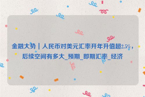 金融大势｜人民币对美元汇率开年升值超2.5%，后续空间有多大_预期_即期汇率_经济