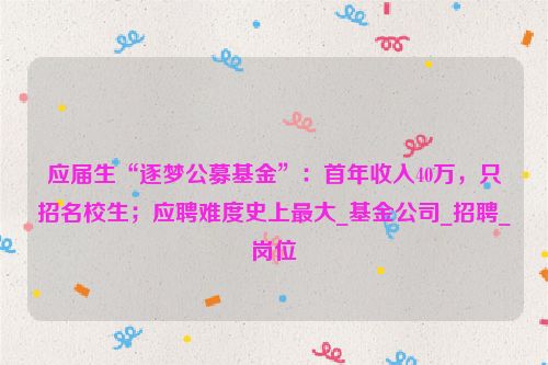 应届生“逐梦公募基金”：首年收入40万，只招名校生；应聘难度史上最大_基金公司_招聘_岗位