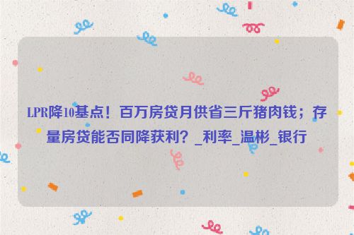 LPR降10基点！百万房贷月供省三斤猪肉钱；存量房贷能否同降获利？_利率_温彬_银行