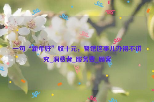 一句“新年好”收十元，餐馆这事儿办得不讲究_消费者_服务费_顾客