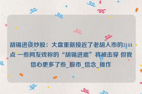 胡锡进谈炒股：大盘重新接近了老胡入市的3144点 一些网友戏称的“胡锡进底”将被击穿 但我信心更多了些_股市_信念_操作