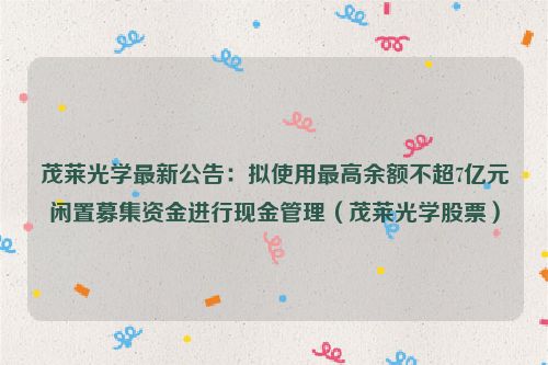 茂莱光学最新公告：拟使用最高余额不超7亿元闲置募集资金进行现金管理（茂莱光学股票）